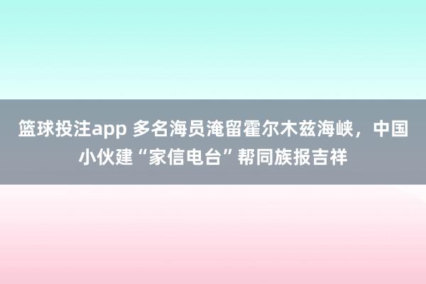 篮球投注app 多名海员淹留霍尔木兹海峡，中国小伙建“家信电台”帮同族报吉祥