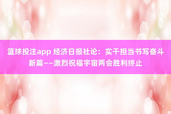 篮球投注app 经济日报社论:实干担当书写奋斗新篇——激烈祝福宇宙两会胜利终止