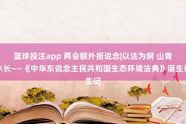 篮球投注app 两会额外报说念|以法为纲 山青水长——《中华东说念主民共和国生态环境法典》诞生记