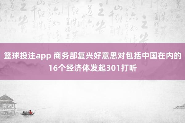 篮球投注app 商务部复兴好意思对包括中国在内的16个经济体发起301打听