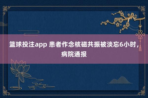 篮球投注app 患者作念核磁共振被淡忘6小时，病院通报
