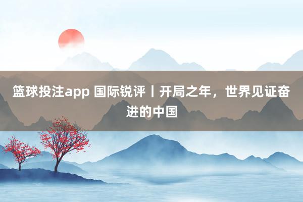 篮球投注app 国际锐评丨开局之年，世界见证奋进的中国
