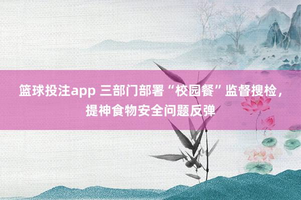 篮球投注app 三部门部署“校园餐”监督搜检，提神食物安全问题反弹