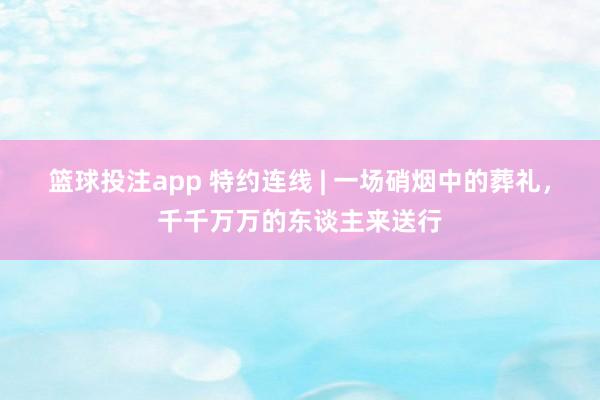 篮球投注app 特约连线 | 一场硝烟中的葬礼，千千万万的东谈主来送行