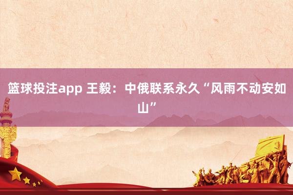 篮球投注app 王毅：中俄联系永久“风雨不动安如山”