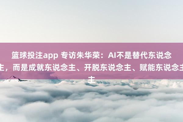 篮球投注app 专访朱华荣:AI不是替代东说念主,而是成就东说念主、开脱东说念主、赋能东说念主