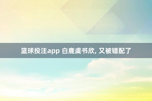 篮球投注app 白鹿虞书欣， 又被错配了