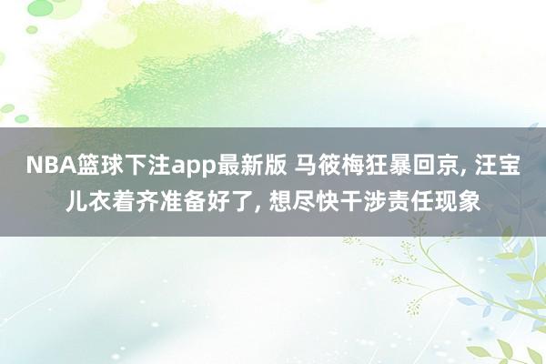 NBA篮球下注app最新版 马筱梅狂暴回京， 汪宝儿衣着齐准备好了， 想尽快干涉责任现象