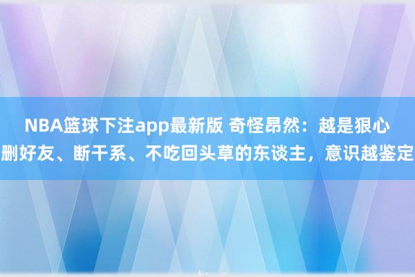 NBA篮球下注app最新版 奇怪昂然：越是狠心删好友、断干系、不吃回头草的东谈主，意识越鉴定