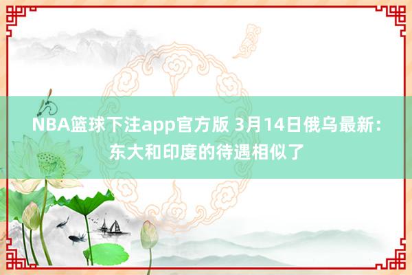 NBA篮球下注app官方版 3月14日俄乌最新：东大和印度的待遇相似了