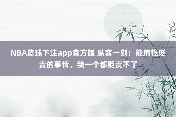 NBA篮球下注app官方版 纵容一刻：能用钱贬责的事情，我一个都贬责不了