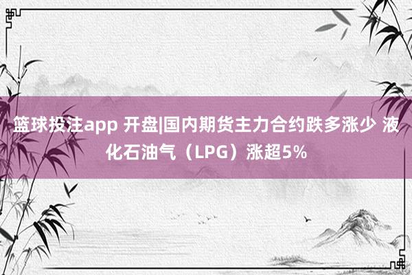 篮球投注app 开盘|国内期货主力合约跌多涨少 液化石油气（LPG）涨超5%