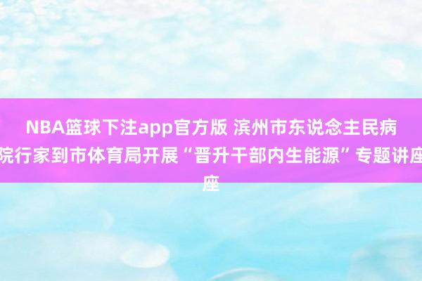 NBA篮球下注app官方版 滨州市东说念主民病院行家到市体育局开展“晋升干部内生能源”专题讲座