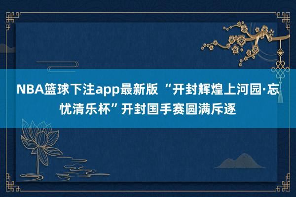 NBA篮球下注app最新版 “开封辉煌上河园·忘忧清乐杯”开封国手赛圆满斥逐