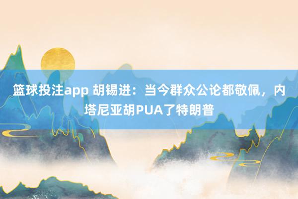 篮球投注app 胡锡进：当今群众公论都敬佩，内塔尼亚胡PUA了特朗普
