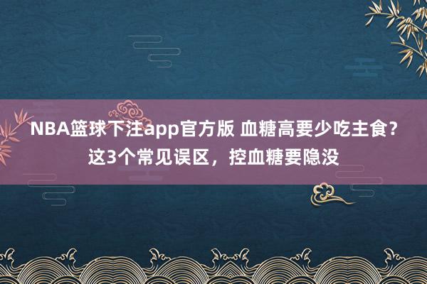NBA篮球下注app官方版 血糖高要少吃主食？这3个常见误区，控血糖要隐没