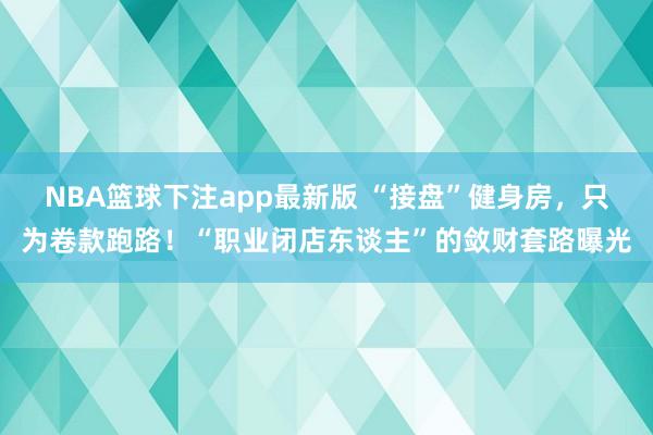 NBA篮球下注app最新版 “接盘”健身房，只为卷款跑路！“职业闭店东谈主”的敛财套路曝光