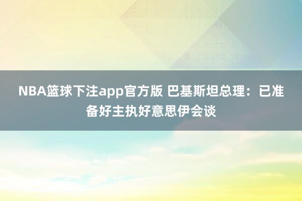 NBA篮球下注app官方版 巴基斯坦总理：已准备好主执好意思伊会谈
