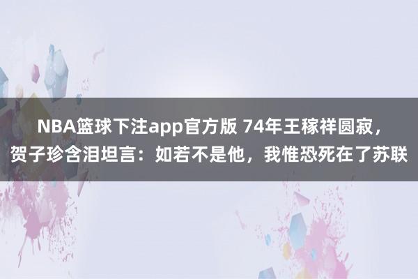 NBA篮球下注app官方版 74年王稼祥圆寂，贺子珍含泪坦言：如若不是他，我惟恐死在了苏联