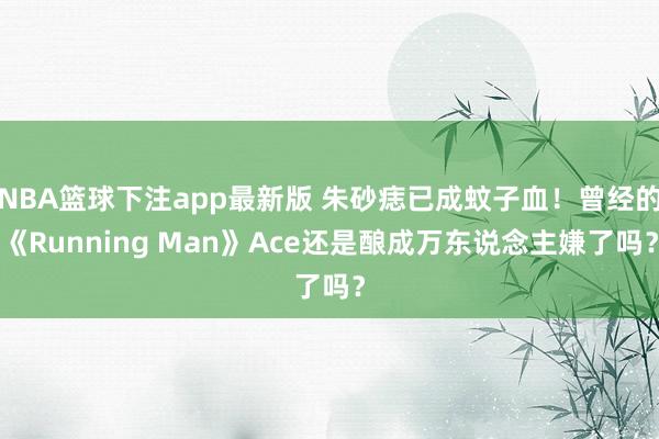 NBA篮球下注app最新版 朱砂痣已成蚊子血!曾经的《Running Man》Ace还是酿成万东说念主嫌了吗?
