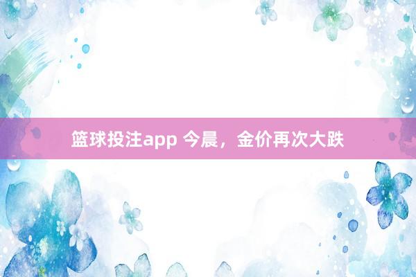 篮球投注app 今晨，金价再次大跌