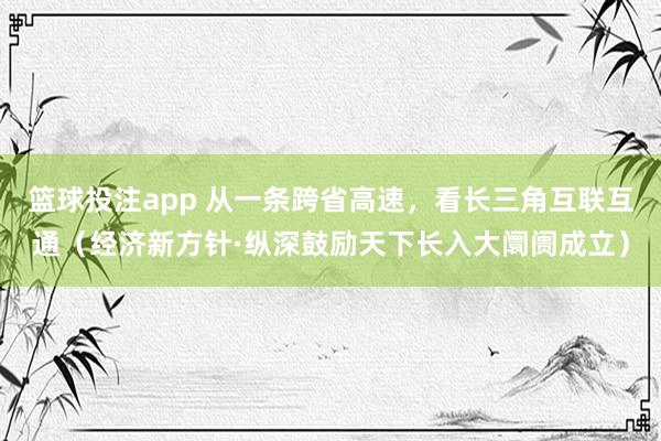 篮球投注app 从一条跨省高速，看长三角互联互通（经济新方针·纵深鼓励天下长入大阛阓成立）
