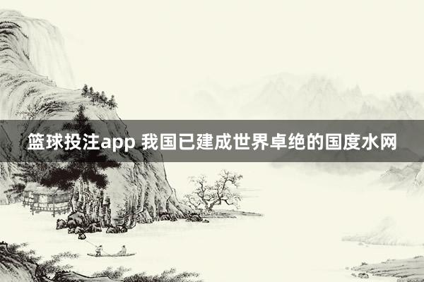 篮球投注app 我国已建成世界卓绝的国度水网