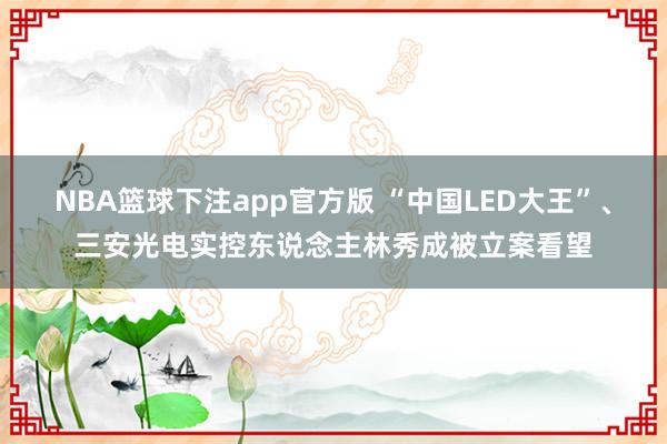 NBA篮球下注app官方版 “中国LED大王”、三安光电实控东说念主林秀成被立案看望