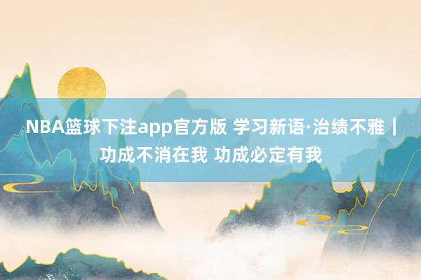 NBA篮球下注app官方版 学习新语·治绩不雅｜功成不消在我 功成必定有我