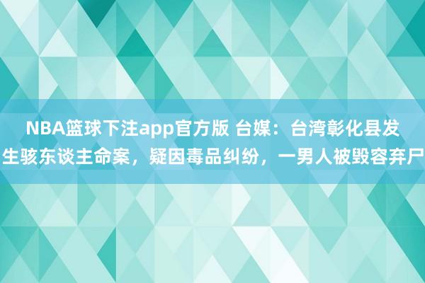 NBA篮球下注app官方版 台媒：台湾彰化县发生骇东谈主命案，疑因毒品纠纷，一男人被毁容弃尸