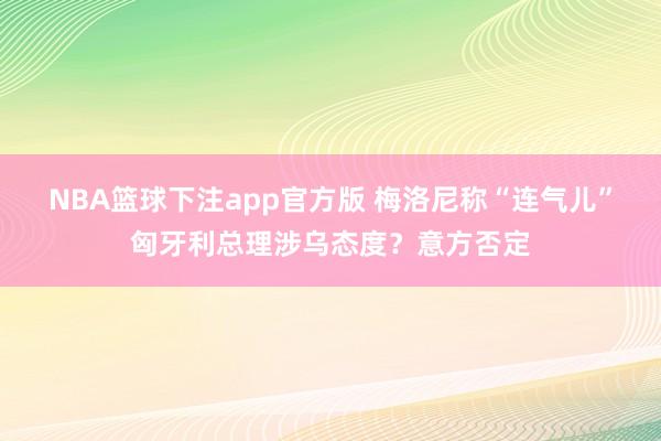NBA篮球下注app官方版 梅洛尼称“连气儿”匈牙利总理涉乌态度？意方否定