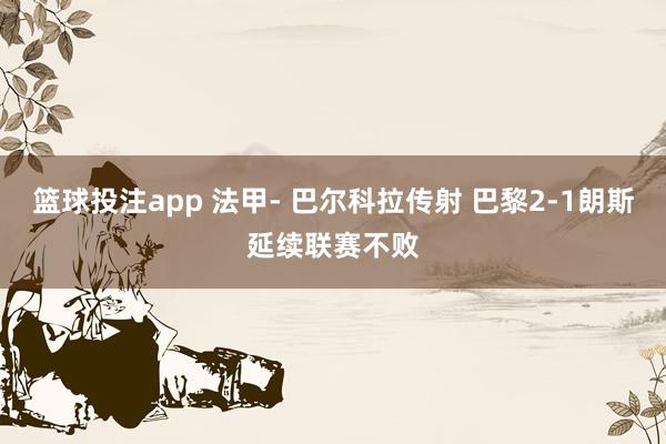 篮球投注app 法甲- 巴尔科拉传射 巴黎2-1朗斯延续联赛不败