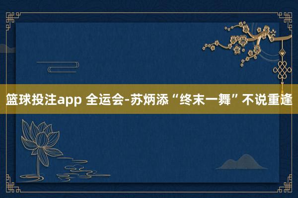 篮球投注app 全运会-苏炳添“终末一舞”不说重逢