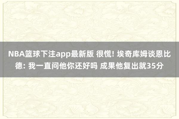NBA篮球下注app最新版 很慌! 埃奇库姆谈恩比德: 我一直问他你还好吗 成果他复出就35分