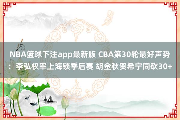 NBA篮球下注app最新版 CBA第30轮最好声势：李弘权率上海锁季后赛 胡金秋贺希宁同砍30+