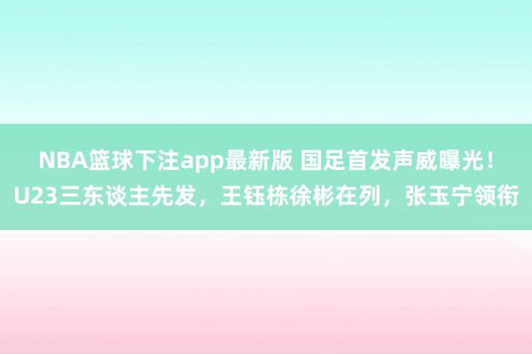 NBA篮球下注app最新版 国足首发声威曝光！U23三东谈主先发，王钰栋徐彬在列，张玉宁领衔