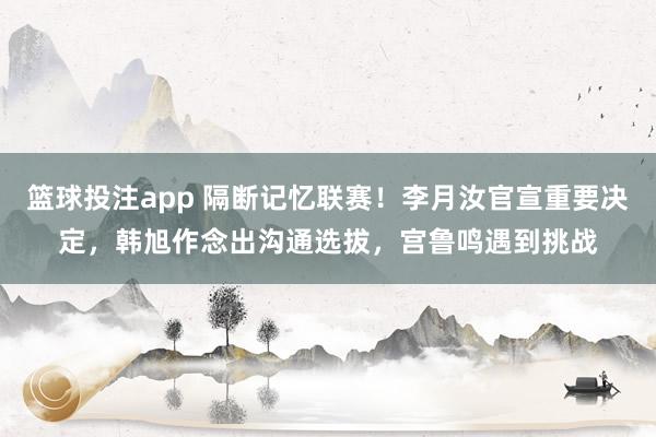 篮球投注app 隔断记忆联赛！李月汝官宣重要决定，韩旭作念出沟通选拔，宫鲁鸣遇到挑战