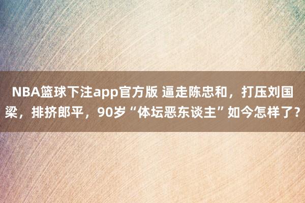 NBA篮球下注app官方版 逼走陈忠和，打压刘国梁，排挤郎平，90岁“体坛恶东谈主”如今怎样了？