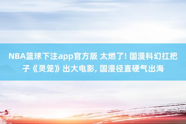 NBA篮球下注app官方版 太燃了! 国漫科幻扛把子《灵笼》出大电影， 国漫径直硬气出海