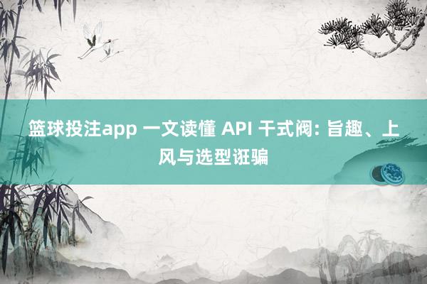 篮球投注app 一文读懂 API 干式阀: 旨趣、上风与选型诳骗