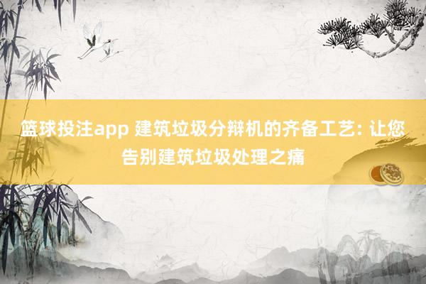 篮球投注app 建筑垃圾分辩机的齐备工艺: 让您告别建筑垃圾处理之痛