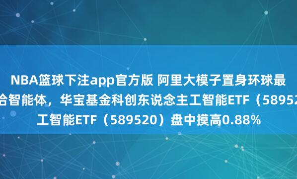 NBA篮球下注app官方版 阿里大模子置身环球最强+微软推出多模和洽智能体，华宝基金科创东说念主工智能ETF（589520）盘中摸高0.88%