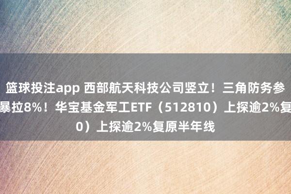 篮球投注app 西部航天科技公司竖立！三角防务参股，盘中暴拉8%！华宝基金军工ETF（512810）上探逾2%复原半年线