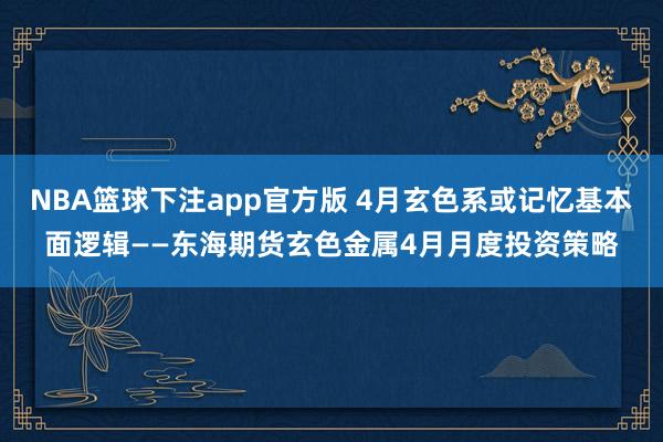 NBA篮球下注app官方版 4月玄色系或记忆基本面逻辑——东海期货玄色金属4月月度投资策略