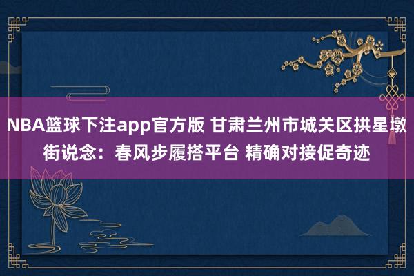 NBA篮球下注app官方版 甘肃兰州市城关区拱星墩街说念：春风步履搭平台 精确对接促奇迹