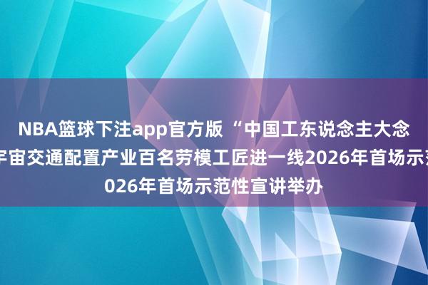 NBA篮球下注app官方版 “中国工东说念主大念念政课”——宇宙交通配置产业百名劳模工匠进一线2026年首场示范性宣讲举办