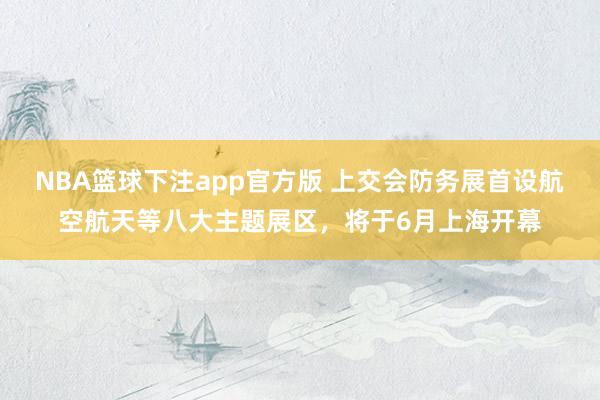 NBA篮球下注app官方版 上交会防务展首设航空航天等八大主题展区，将于6月上海开幕
