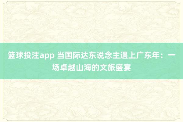 篮球投注app 当国际达东说念主遇上广东年：一场卓越山海的文旅盛宴