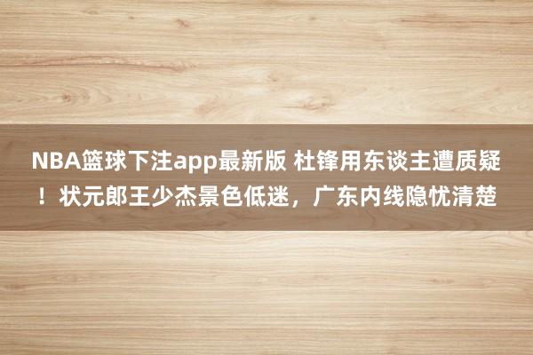 NBA篮球下注app最新版 杜锋用东谈主遭质疑！状元郎王少杰景色低迷，广东内线隐忧清楚