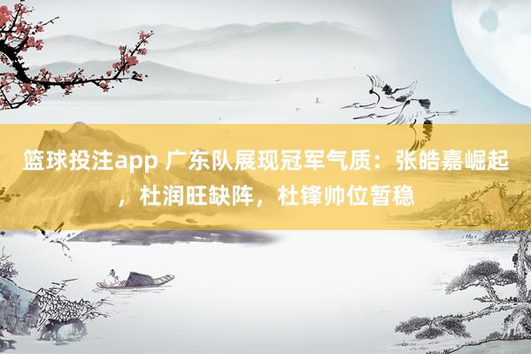 篮球投注app 广东队展现冠军气质：张皓嘉崛起，杜润旺缺阵，杜锋帅位暂稳